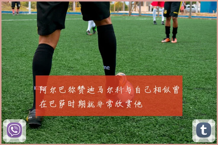 阿尔巴称赞迪马尔科与自己相似曾在巴萨时期就非常欣赏他