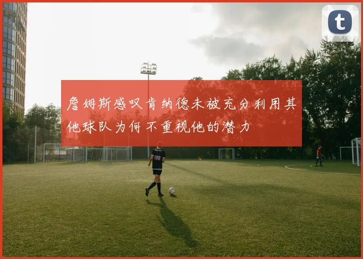 詹姆斯感叹肯纳德未被充分利用其他球队为何不重视他的潜力