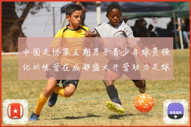 中国足协第五期男子青少年球员强化训练营在成都盛大开营助力足球未来发展