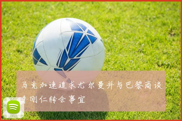 马竞加速追求尤尔曼并与巴黎商谈李刚仁转会事宜