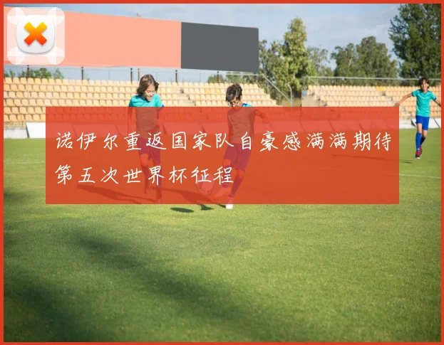 诺伊尔重返国家队自豪感满满期待第五次世界杯征程