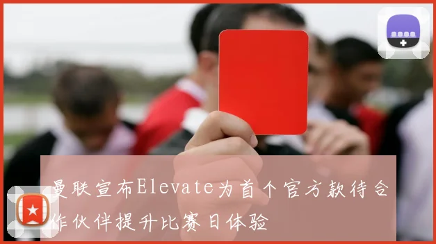 曼联宣布Elevate为首个官方款待合作伙伴提升比赛日体验