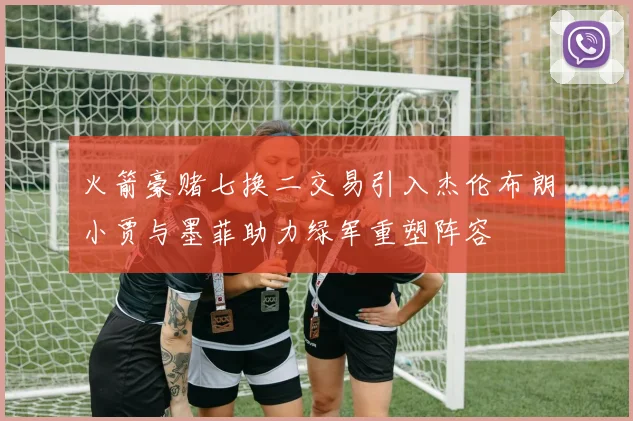 火箭豪赌七换二交易引入杰伦布朗小贾与墨菲助力绿军重塑阵容