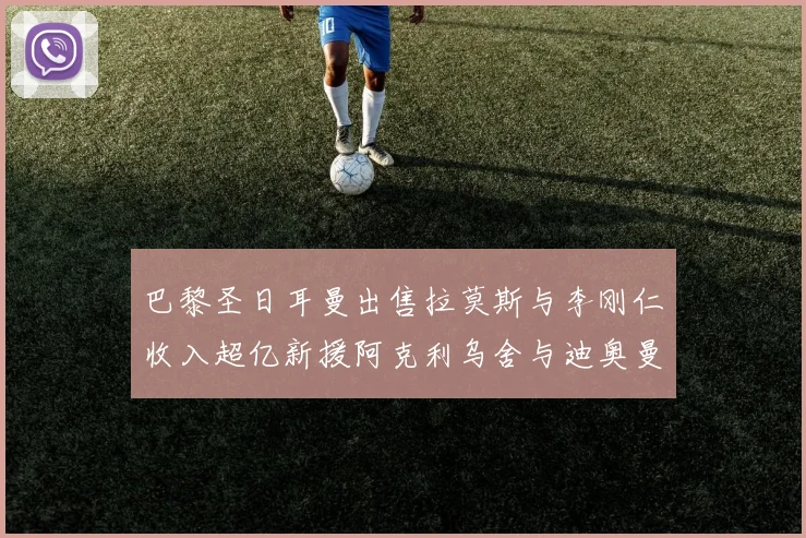 巴黎圣日耳曼出售拉莫斯与李刚仁收入超亿新援阿克利乌舍与迪奥曼德即将加盟