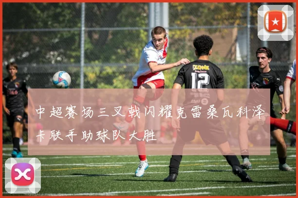 中超赛场三叉戟闪耀克雷桑瓦科泽卡联手助球队大胜