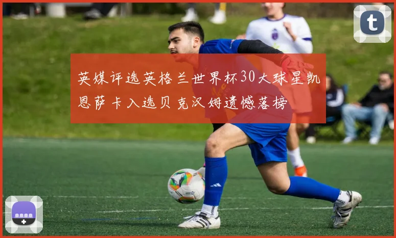 英媒评选英格兰世界杯30大球星凯恩萨卡入选贝克汉姆遗憾落榜