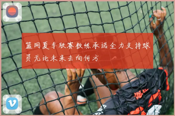 篮网夏季联赛教练承诺全力支持球员无论未来去向何方