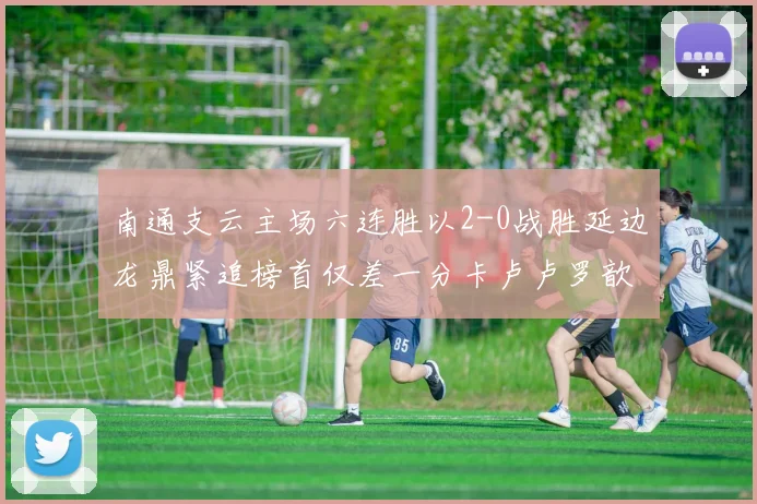 南通支云主场六连胜以2-0战胜延边龙鼎紧追榜首仅差一分卡卢卢罗歆破门助力
